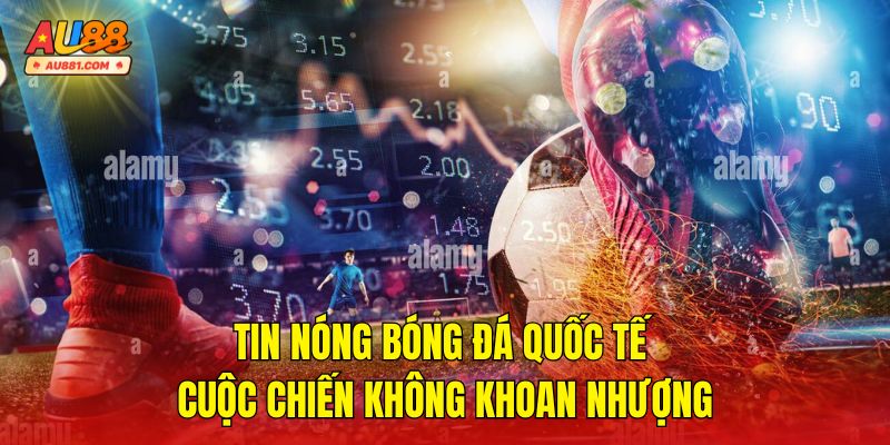 Tin Nóng Bóng Đá Quốc Tế – Cuộc Chiến Không Khoan Nhượng